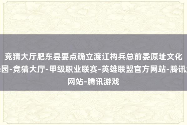 竞猜大厅肥东县要点确立渡江构兵总前委原址文化生态园-竞猜大厅-甲级职业联赛-英雄联盟官方网站-腾讯游戏