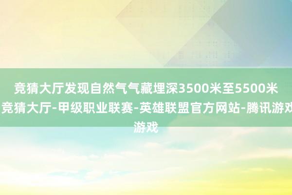 竞猜大厅发现自然气气藏埋深3500米至5500米-竞猜大厅-甲级职业联赛-英雄联盟官方网站-腾讯游戏