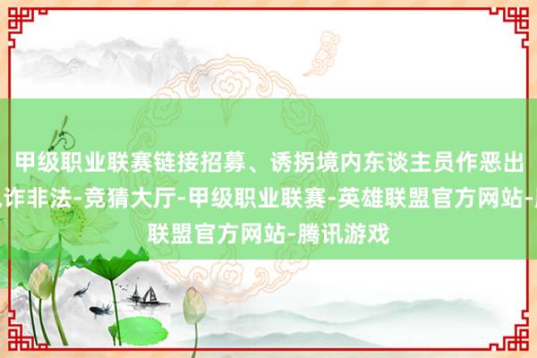 甲级职业联赛链接招募、诱拐境内东谈主员作恶出境参与电诈非法-竞猜大厅-甲级职业联赛-英雄联盟官方网站-腾讯游戏