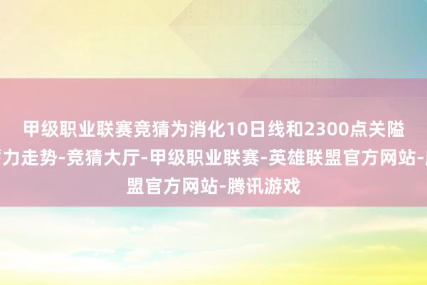 甲级职业联赛竞猜为消化10日线和2300点关隘压力的蓄力走势-竞猜大厅-甲级职业联赛-英雄联盟官方网站-腾讯游戏