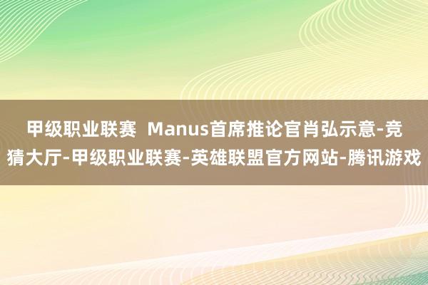 甲级职业联赛  Manus首席推论官肖弘示意-竞猜大厅-甲级职业联赛-英雄联盟官方网站-腾讯游戏