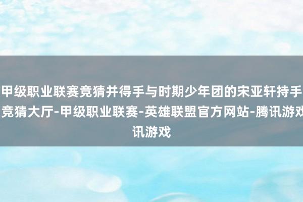 甲级职业联赛竞猜并得手与时期少年团的宋亚轩持手-竞猜大厅-甲级职业联赛-英雄联盟官方网站-腾讯游戏