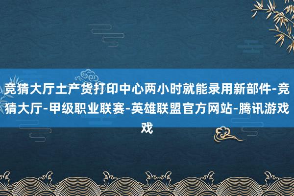 竞猜大厅土产货打印中心两小时就能录用新部件-竞猜大厅-甲级职业联赛-英雄联盟官方网站-腾讯游戏