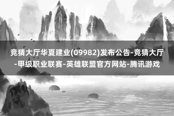 竞猜大厅华夏建业(09982)发布公告-竞猜大厅-甲级职业联赛-英雄联盟官方网站-腾讯游戏