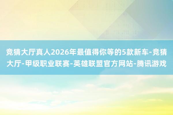 竞猜大厅真人2026年最值得你等的5款新车-竞猜大厅-甲级职业联赛-英雄联盟官方网站-腾讯游戏
