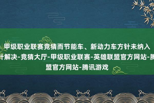 甲级职业联赛竞猜而节能车、新动力车方针未纳入增量方针解决-竞猜大厅-甲级职业联赛-英雄联盟官方网站-腾讯游戏