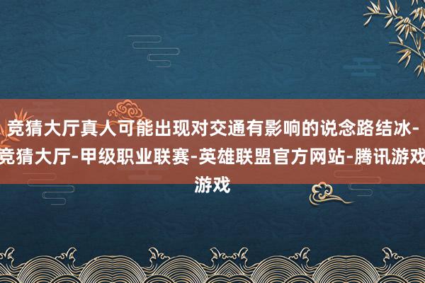 竞猜大厅真人可能出现对交通有影响的说念路结冰-竞猜大厅-甲级职业联赛-英雄联盟官方网站-腾讯游戏