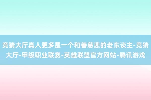竞猜大厅真人更多是一个和善慈悲的老东谈主-竞猜大厅-甲级职业联赛-英雄联盟官方网站-腾讯游戏