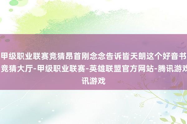 甲级职业联赛竞猜昂首刚念念告诉皆天朗这个好音书-竞猜大厅-甲级职业联赛-英雄联盟官方网站-腾讯游戏