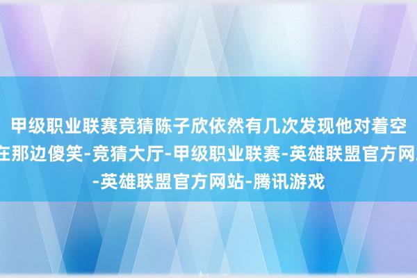 甲级职业联赛竞猜陈子欣依然有几次发现他对着空气端着咖啡在那边傻笑-竞猜大厅-甲级职业联赛-英雄联盟官方网站-腾讯游戏