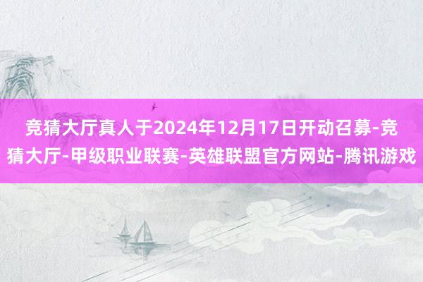 竞猜大厅真人于2024年12月17日开动召募-竞猜大厅-甲级职业联赛-英雄联盟官方网站-腾讯游戏