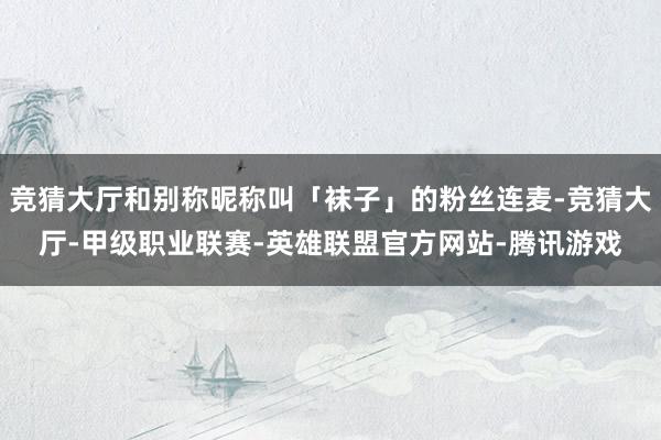 竞猜大厅和别称昵称叫「袜子」的粉丝连麦-竞猜大厅-甲级职业联赛-英雄联盟官方网站-腾讯游戏