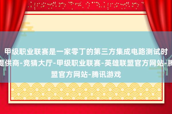 甲级职业联赛是一家零丁的第三方集成电路测试时刻决策提供商-竞猜大厅-甲级职业联赛-英雄联盟官方网站-腾讯游戏