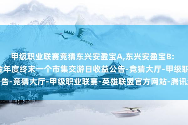 甲级职业联赛竞猜东兴安盈宝A,东兴安盈宝B: 东兴安盈宝货币市集基金年度终末一个市集交游日收益公告-竞猜大厅-甲级职业联赛-英雄联盟官方网站-腾讯游戏