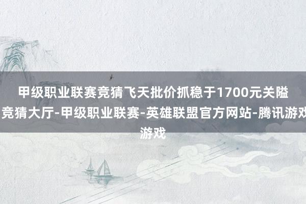 甲级职业联赛竞猜 飞天批价抓稳于1700元关隘-竞猜大厅-甲级职业联赛-英雄联盟官方网站-腾讯游戏