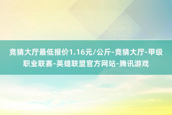 竞猜大厅最低报价1.16元/公斤-竞猜大厅-甲级职业联赛-英雄联盟官方网站-腾讯游戏