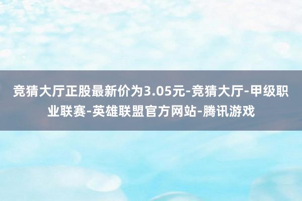 竞猜大厅正股最新价为3.05元-竞猜大厅-甲级职业联赛-英雄联盟官方网站-腾讯游戏