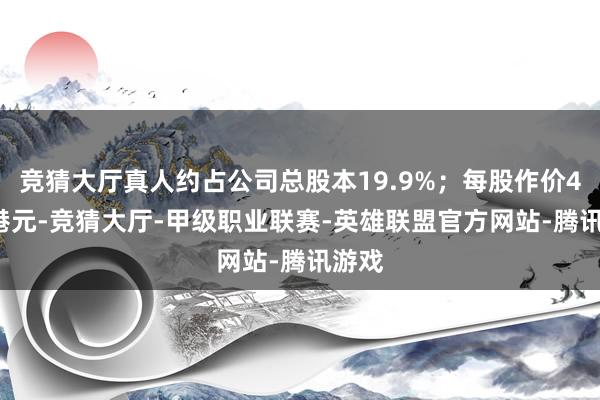 竞猜大厅真人约占公司总股本19.9%；每股作价4.52港元-竞猜大厅-甲级职业联赛-英雄联盟官方网站-腾讯游戏