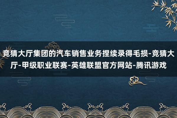 竞猜大厅集团的汽车销售业务捏续录得毛损-竞猜大厅-甲级职业联赛-英雄联盟官方网站-腾讯游戏