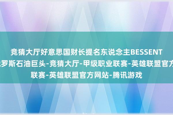 竞猜大厅好意思国财长提名东说念主BESSENT称将接济制裁俄罗斯石油巨头-竞猜大厅-甲级职业联赛-英雄联盟官方网站-腾讯游戏