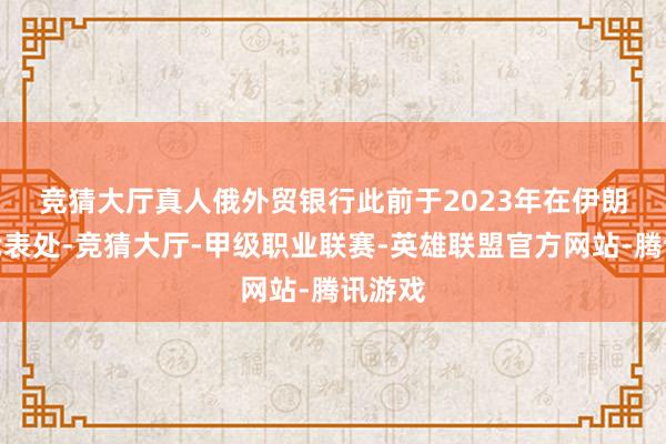 竞猜大厅真人 俄外贸银行此前于2023年在伊朗开设代表处-竞猜大厅-甲级职业联赛-英雄联盟官方网站-腾讯游戏