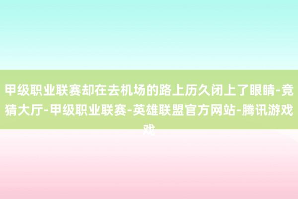 甲级职业联赛却在去机场的路上历久闭上了眼睛-竞猜大厅-甲级职业联赛-英雄联盟官方网站-腾讯游戏
