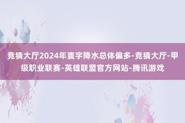 竞猜大厅2024年寰宇降水总体偏多-竞猜大厅-甲级职业联赛-英雄联盟官方网站-腾讯游戏