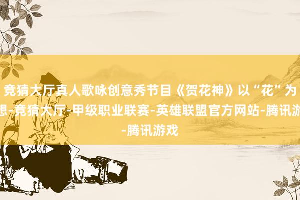 竞猜大厅真人歌咏创意秀节目《贺花神》以“花”为料想-竞猜大厅-甲级职业联赛-英雄联盟官方网站-腾讯游戏