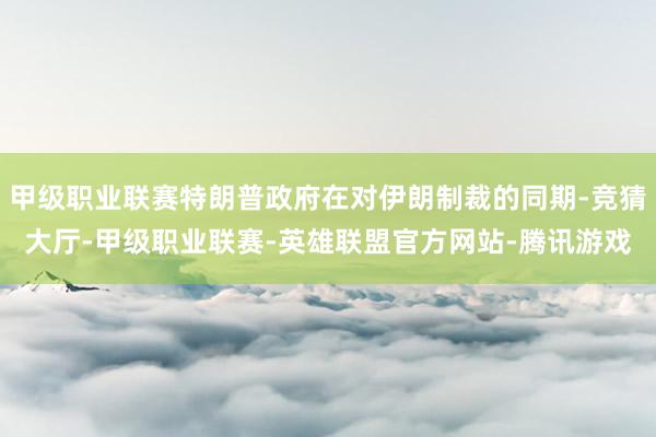 甲级职业联赛特朗普政府在对伊朗制裁的同期-竞猜大厅-甲级职业联赛-英雄联盟官方网站-腾讯游戏