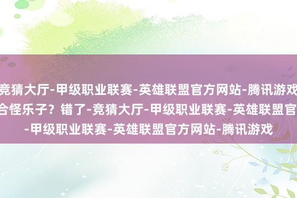 竞猜大厅-甲级职业联赛-英雄联盟官方网站-腾讯游戏 看着是个缝合怪乐子?错了-竞猜大厅-甲级职业联赛-英雄联盟官方网站-腾讯游戏