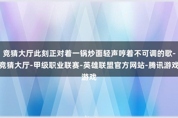 竞猜大厅此刻正对着一锅炒面轻声哼着不可调的歌-竞猜大厅-甲级职业联赛-英雄联盟官方网站-腾讯游戏
