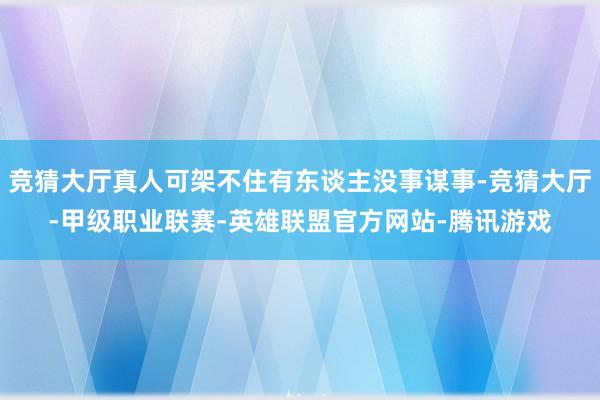 竞猜大厅真人可架不住有东谈主没事谋事-竞猜大厅-甲级职业联赛-英雄联盟官方网站-腾讯游戏