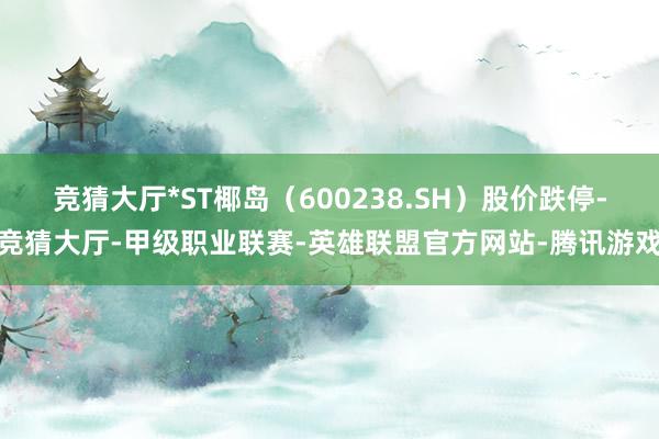 竞猜大厅*ST椰岛(600238.SH)股价跌停-竞猜大厅-甲级职业联赛-英雄联盟官方网站-腾讯游戏