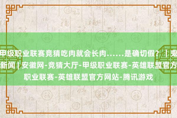 甲级职业联赛竞猜吃肉就会长肉……是确切假？｜鬼话闭幕站_大皖新闻 | 安徽网-竞猜大厅-甲级职业联赛-英雄联盟官方网站-腾讯游戏