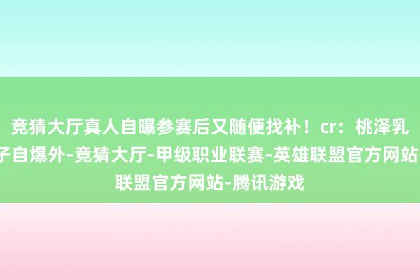 竞猜大厅真人自曝参赛后又随便找补！cr：桃泽乳酪除了辉子自爆外-竞猜大厅-甲级职业联赛-英雄联盟官方网站-腾讯游戏