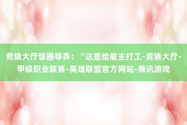 竞猜大厅饭圈辱弄：“这是给雇主打工-竞猜大厅-甲级职业联赛-英雄联盟官方网站-腾讯游戏