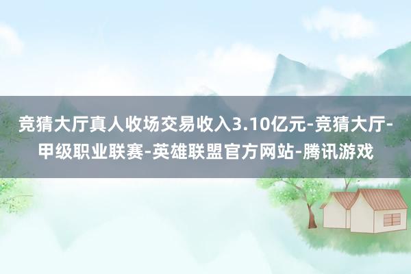 竞猜大厅真人收场交易收入3.10亿元-竞猜大厅-甲级职业联赛-英雄联盟官方网站-腾讯游戏