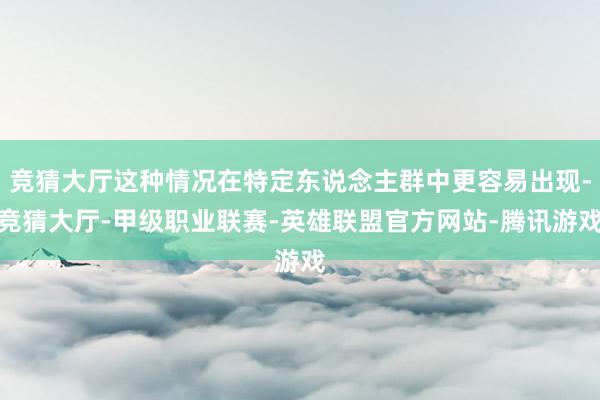 竞猜大厅这种情况在特定东说念主群中更容易出现-竞猜大厅-甲级职业联赛-英雄联盟官方网站-腾讯游戏