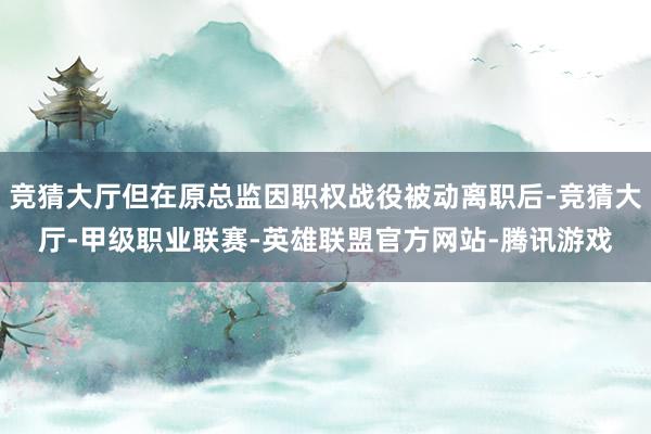 竞猜大厅但在原总监因职权战役被动离职后-竞猜大厅-甲级职业联赛-英雄联盟官方网站-腾讯游戏