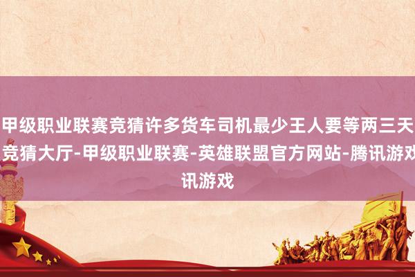 甲级职业联赛竞猜许多货车司机最少王人要等两三天-竞猜大厅-甲级职业联赛-英雄联盟官方网站-腾讯游戏