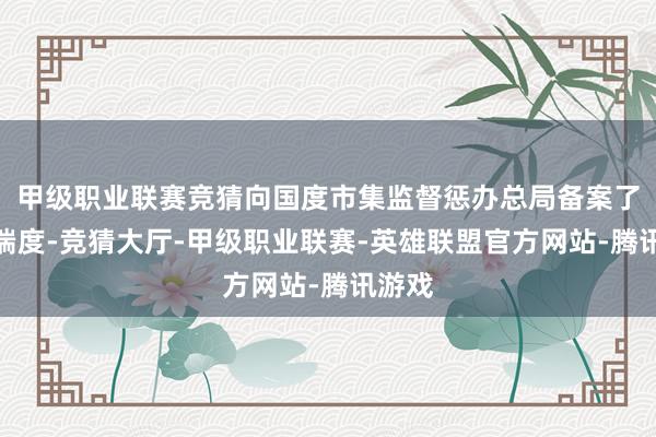 甲级职业联赛竞猜向国度市集监督惩办总局备案了调回揣度-竞猜大厅-甲级职业联赛-英雄联盟官方网站-腾讯游戏