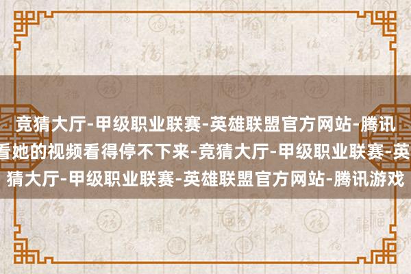 竞猜大厅-甲级职业联赛-英雄联盟官方网站-腾讯游戏却又总有东说念主看她的视频看得停不下来-竞猜大厅-甲级职业联赛-英雄联盟官方网站-腾讯游戏