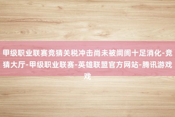 甲级职业联赛竞猜关税冲击尚未被阛阓十足消化-竞猜大厅-甲级职业联赛-英雄联盟官方网站-腾讯游戏