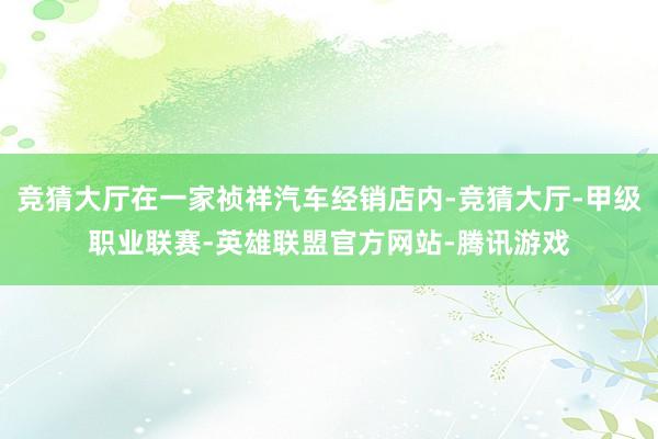竞猜大厅在一家祯祥汽车经销店内-竞猜大厅-甲级职业联赛-英雄联盟官方网站-腾讯游戏