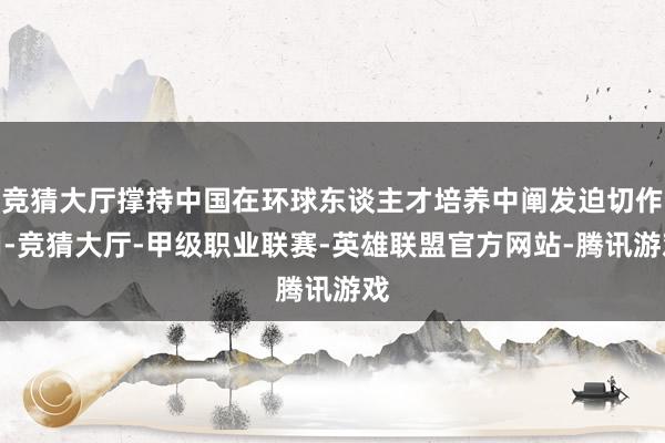 竞猜大厅撑持中国在环球东谈主才培养中阐发迫切作用-竞猜大厅-甲级职业联赛-英雄联盟官方网站-腾讯游戏