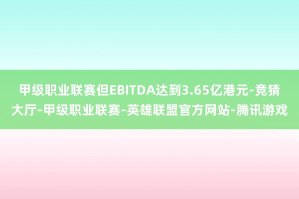 甲级职业联赛但EBITDA达到3.65亿港元-竞猜大厅-甲级职业联赛-英雄联盟官方网站-腾讯游戏