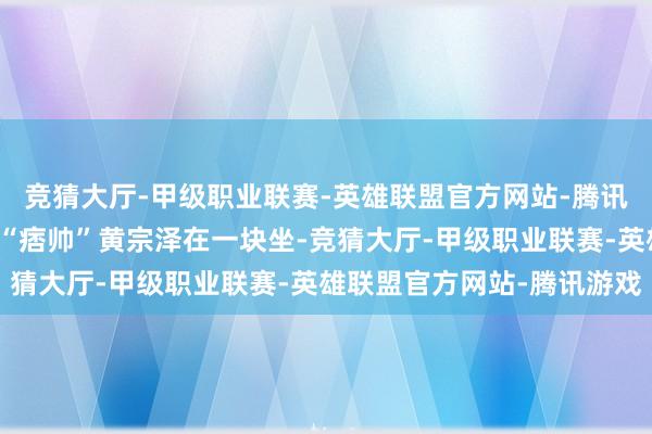 竞猜大厅-甲级职业联赛-英雄联盟官方网站-腾讯游戏黄晓明和香港知名“痞帅”黄宗泽在一块坐-竞猜大厅-甲级职业联赛-英雄联盟官方网站-腾讯游戏
