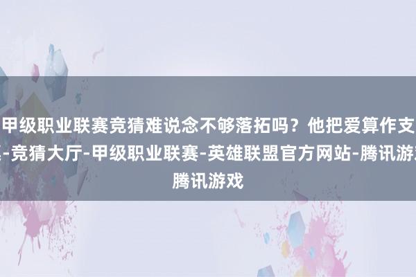 甲级职业联赛竞猜难说念不够落拓吗？他把爱算作支票-竞猜大厅-甲级职业联赛-英雄联盟官方网站-腾讯游戏