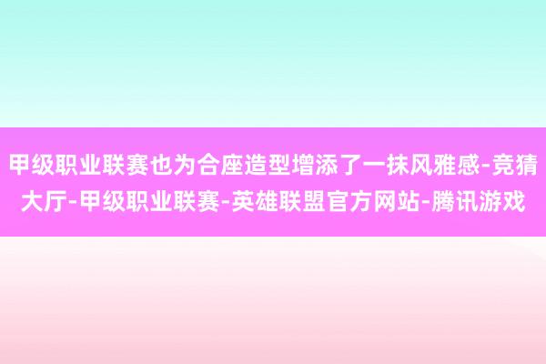 甲级职业联赛也为合座造型增添了一抹风雅感-竞猜大厅-甲级职业联赛-英雄联盟官方网站-腾讯游戏