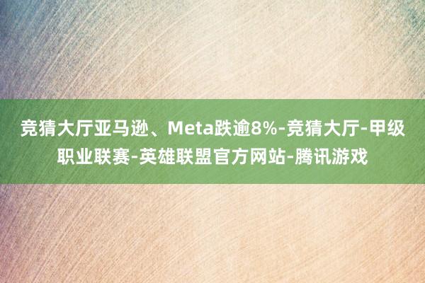 竞猜大厅亚马逊、Meta跌逾8%-竞猜大厅-甲级职业联赛-英雄联盟官方网站-腾讯游戏